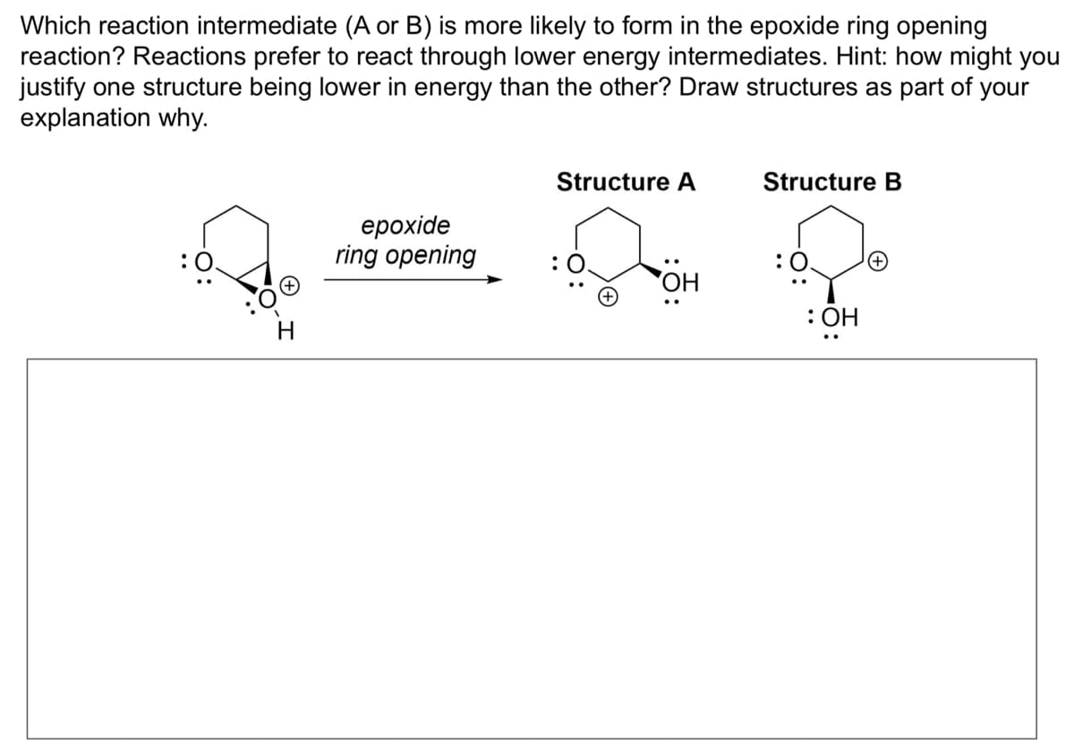 Which reaction intermediate (A or B) is more likely to form in the epoxide ring opening
reaction? Reactions prefer to react through lower energy intermediates. Hint: how might you
justify one structure being lower in energy than the other? Draw structures as part of your
explanation why.
epoxide
ring opening
Structure A
Structure B
:OH