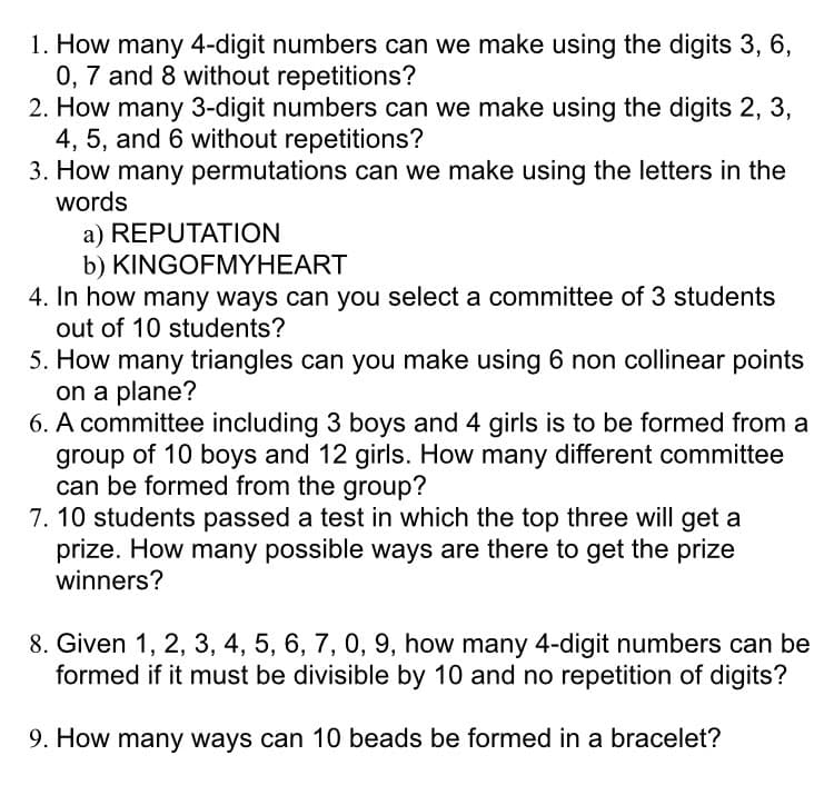 1. How many 4-digit numbers can we make using the digits 3, 6,
0, 7 and 8 without repetitions?
2. How many 3-digit numbers can we make using the digits 2, 3,
4, 5, and 6 without repetitions?
3. How many permutations can we make using the letters in the
words
a) REPUTATION
b) KINGOFMYHEART
4. In how many ways can you select a committee of 3 students
out of 10 students?
5. How many triangles can you make using 6 non collinear points
on a plane?
6. A committee including 3 boys and 4 girls is to be formed from a
group of 10 boys and 12 girls. How many different committee
can be formed from the group?
7. 10 students passed a test in which the top three will get a
prize. How many possible ways are there to get the prize
winners?
8. Given 1, 2, 3, 4, 5, 6, 7, 0, 9, how many 4-digit numbers can be
formed if it must be divisible by 10 and no repetition of digits?
9. How many ways can 10 beads be formed in a bracelet?
