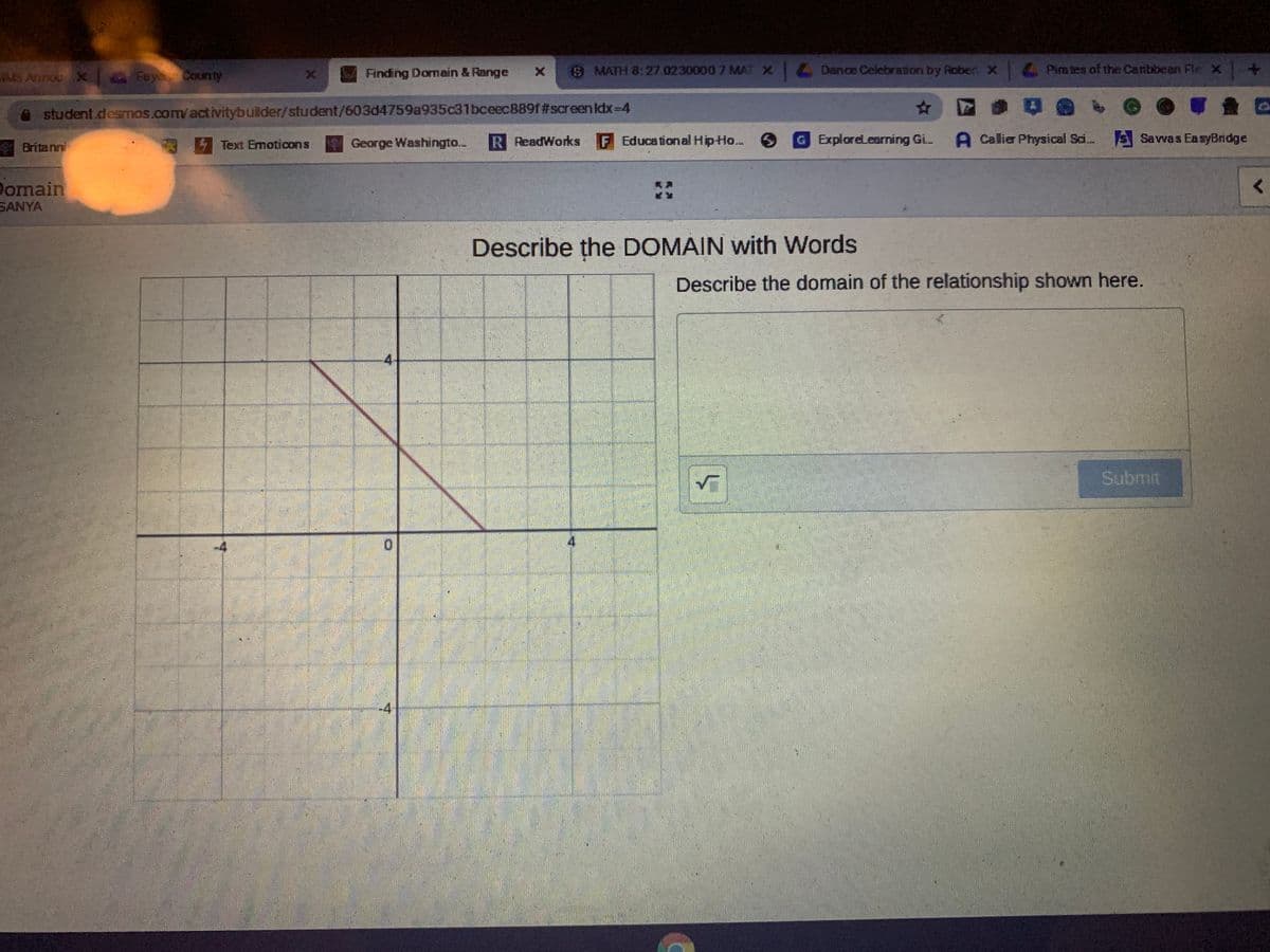 MS Annou X FayeCounty
Finding Domain & Range
9 MATH 8:27.0230000 7 MAT X1 Dence Celebration by Rober x Pira tes of the Canbbean Fle x+
student.desmos.com/activitybuilder/student/603d4759a935c31bceec889f#screenlIdx-D4
Britanni
Text Emoticons
George Washingto...
R ReadWorks
F Educational HipHo..
GExploreLearning Gi. A Callier Physical Sai. Savwas EasyBridge
Domain
SANYA
Describe the DOMAIN with Words
Describe the domain of the relationship shown here.
4
Submit
-4
4
-4
