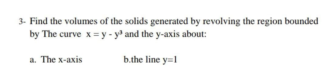 3- Find the volumes of the solids generated by revolving the region bounded
by The curve x = y - y3 and the y-axis about:
a. The x-axis
b.the line y=1
