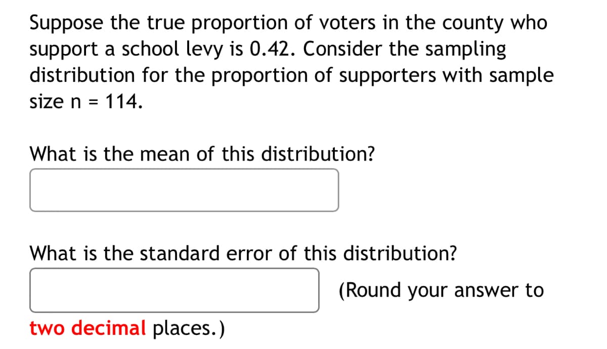 Suppose the true proportion of voters in the county who
support a school levy is 0.42. Consider the sampling
distribution for the proportion of supporters with sample
size n = 114.
What is the mean of this distribution?
What is the standard error of this distribution?
(Round your answer to
two decimal places.)
