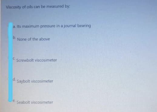 Viscosity of oils can be measured by:
a. Its maximum pressure in a journal bearing
b.
None of the above
C.
Screwbolt viscosimeter
d.
Saybolt viscosimeter
e. Seabolt viscosimeter

