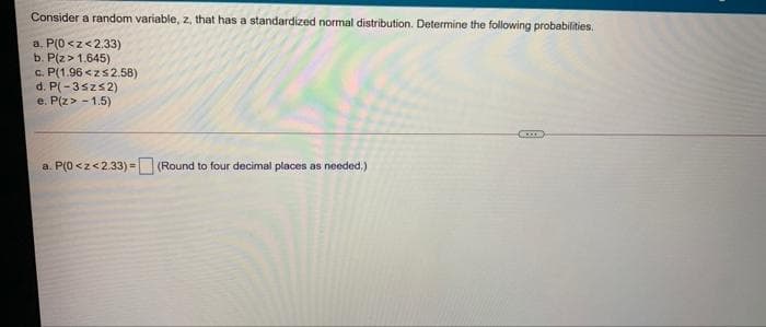 Consider a random variable, z, that has a standardized normal distribution. Determine the following probabilities.
a. P(0 <z<2.33)
b. P(z>1.645)
c. P(1.96 <zs2.58)
d. P(-3szs2)
e. P(z> - 1.5)
a. P(0<z<2.33) = (Round to four decimal places as needed.)
