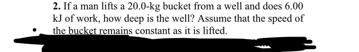 2. If a man lifts a 20.0-kg bucket from a well and does 6.00
kJ of work, how deep is the well? Assume that the speed of
the bucket remains constant as it is lifted.
