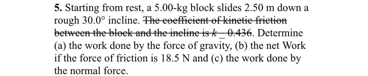 5. Starting from rest, a 5.00-kg block slides 2.50 m down a
rough 30.0° incline. The eeeffieient of kinetie frietion
between the błoek and the ineline is k_0.436. Determine
(a) the work done by the force of gravity, (b) the net Work
if the force of friction is 18.5 N and (c) the work done by
the normal force.
