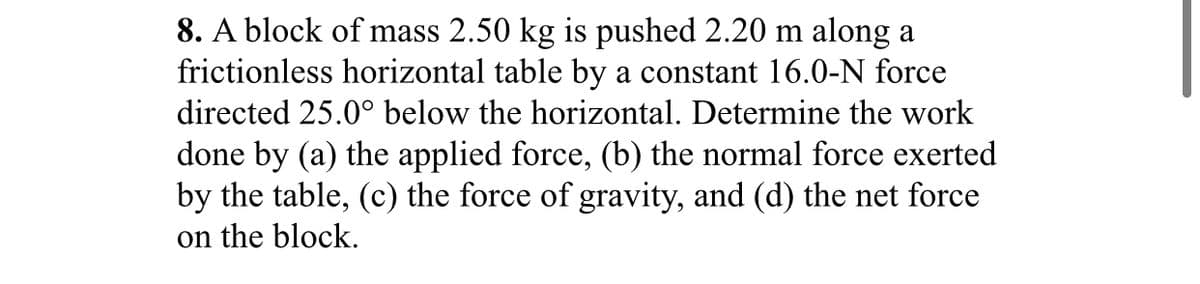 8. A block of mass 2.50 kg is pushed 2.20 m along a
frictionless horizontal table by a constant 16.0-N force
directed 25.0° below the horizontal. Determine the work
done by (a) the applied force, (b) the normal force exerted
by the table, (c) the force of gravity, and (d) the net force
on the block.
