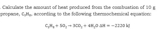 Calculate the amount of heat produced from the combustion of 10 g
propane, C₂Hg, according to the following thermochemical equation:
C3H8 +50₂ → 3CO₂ + 4H₂0 AH = -2220 kJ