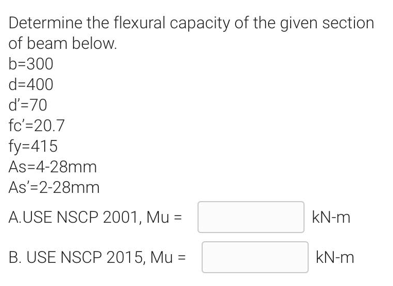 Determine the flexural capacity of the given section
of beam below.
b=300
d=400
d'=70
fc'=20.7
fy=415
As=4-28mm
As'=2-28mm
A.USE NSCP 2001, Mu =
kN-m
B. USE NSCP 2015, Mu
kN-m