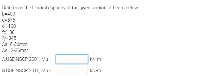 Determine the flexural capacity of the given section of beam below.
b=400
d=575
d'=100
fc'=30
fy=345
As-6-36mm
As'=2-36mm
A.USE NSCP 2001, Mu =
KN-m
B.USE NSCP 2015, Mu =
kN-m