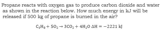 Propane reacts with oxygen gas to produce carbon dioxide and water
as shown in the reaction below. How much energy in kJ will be
released if 500 kg of propane is burned in the air?
C3H8 + 50₂ 3CO₂ + 4H₂0 AH = -2221 kJ