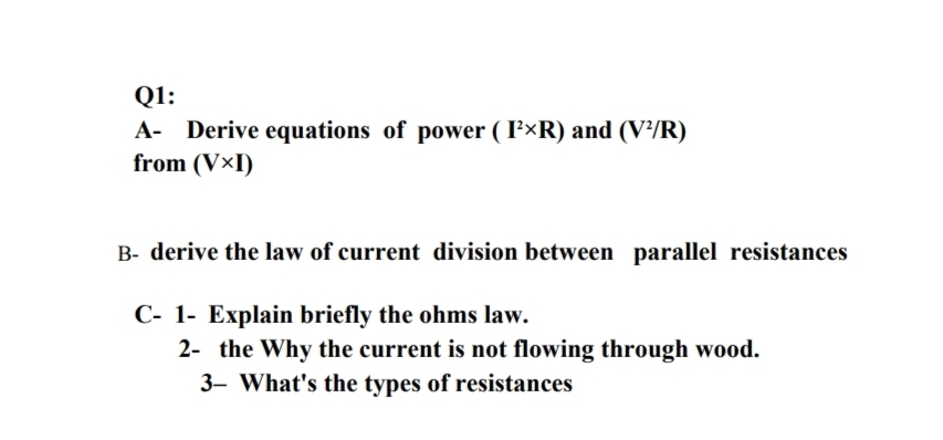 Q1:
A- Derive equations of power ( F×R) and (V²/R)
from (V×I)
B- derive the law of current division between parallel resistances
C- 1- Explain briefly the ohms law.
2- the Why the current is not flowing through wood.
3- What's the types of resistances
