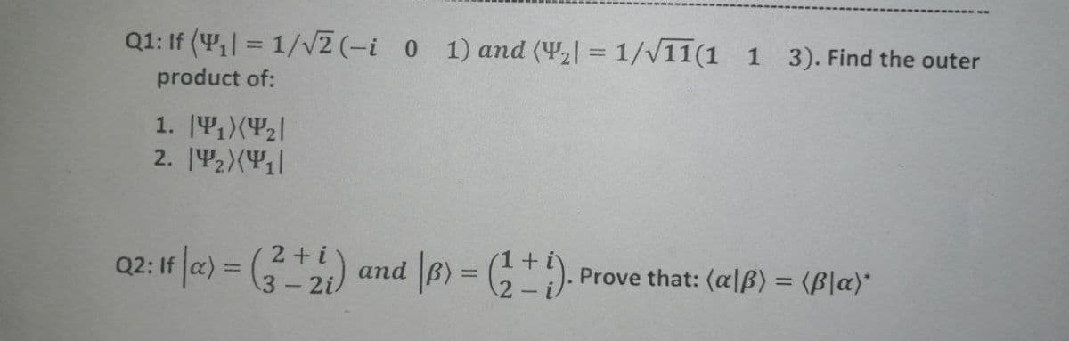 Q1: If (4,| = 1/V2 (-i 0 1) and (42| = 1/V11(1 1 3). Find the outer
%3D
product of:
1. [41)(P2|
2. |42)(Y|
02: If (a) = (*) and |B) = (G)-
2+i
3-2i
Prove that: (alß) = (B|a)*
