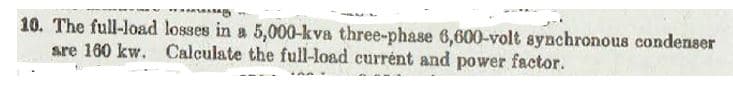 MOTORS
10. The full-load losses in a 5,000-kva three-phase 6,600-volt synchronous condenser
are 160 kw. Calculate the full-load current and power factor.