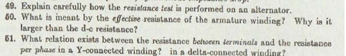 49. Explain carefully how the resislance test is performed on an alternator.
60. What is ineant by the effective resistance of the armature winding? Why is it
larger than the d-c resistance?
61. What relation exists between the resistance between lerminals and the resistance
per phase in a Y-connected winding? in a delta-connected winding?
