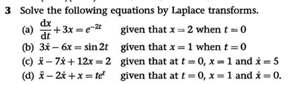 3 Solve the following equations by Laplace transforms.
dx
(a)
+3x = e-2t
given that x =
2 when t 0
%3D
%3D
dt
(b) 3x – 6x = sin 2t given that x = 1 whent=0
(c) i– 7* + 12x = 2 given that at t = 0, x = 1 and i = 5
(d) i– 2x +x = te given that at t = 0, x = 1 and i = 0.
