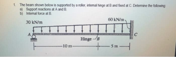 1. The beam shown below is supported by a roller, internal hinge at B and fixed at C. Determine the following:
a) Support reactions at A and B.
b) Internal force at B.
60 kN/m-
30 kN/m
C
Hinge-B
-10 m
