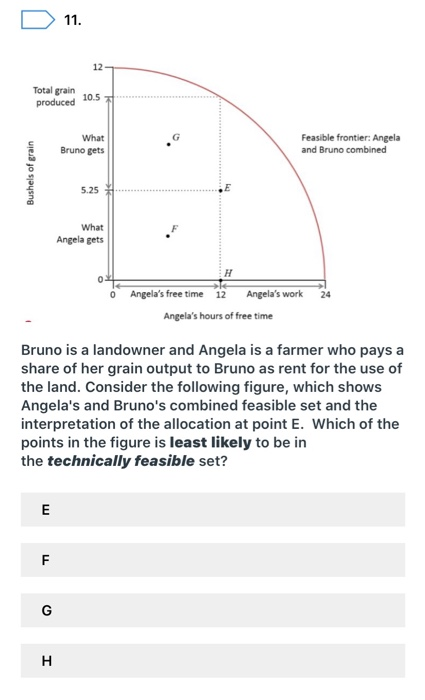 Total grain
produced
Bushels of grain
E
F
LL
11.
G
H
12
10.5
What
Bruno gets
Bruno is a landowner and Angela is a farmer who pays a
share of her grain output to Bruno as rent for the use of
the land. Consider the following figure, which shows
Angela's and Bruno's combined feasible set and the
interpretation of the allocation at point E. Which of the
points in the figure is least likely to be in
the technically feasible set?
5.25
What
Angela gets
Feasible frontier: Angela
and Bruno combined
0 Angela's free time 12 Angela's work
Angela's hours of free time