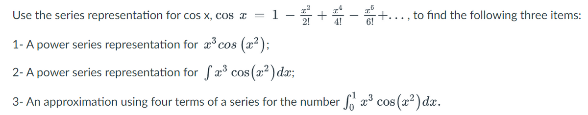 Use the series representation for cos x, cos x = 1 – +
to find the following three items:
6!
1- A power series representation for x° cos
(교2):
2- A power series representation for fa cos (22) dax;
3- An approximation using four terms of a series for the number x³ cos (x²) dx.
