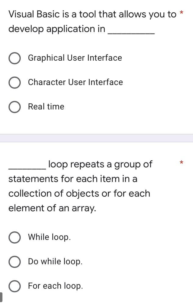 Visual Basic is a tool that allows you to *
develop application in
Graphical User Interface
Character User Interface
O Real time
loop repeats a group of
statements for each item in a
collection of objects or for each
element of an array.
O While loop.
O Do while loop.
O For each loop.
*