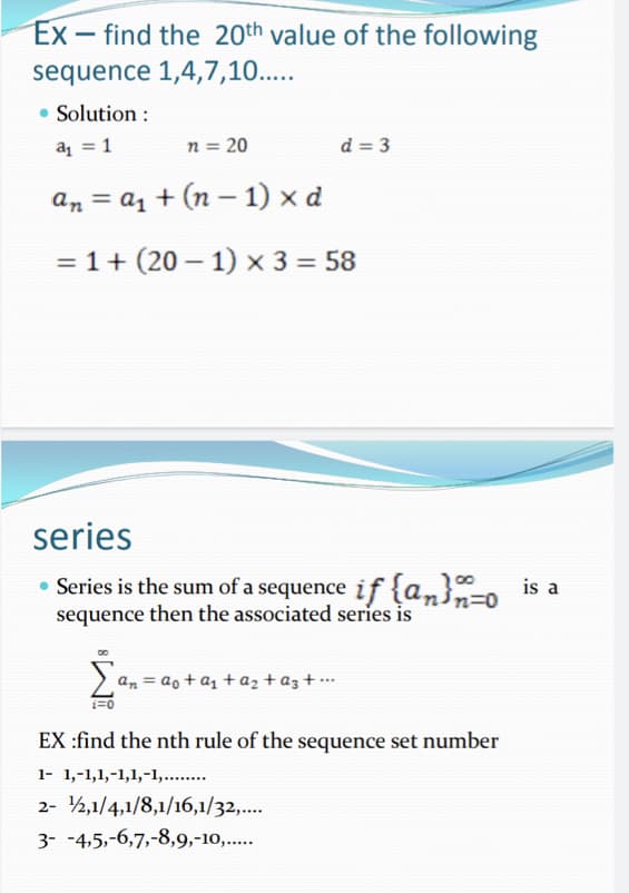 Ex- find the 20th value of the following
sequence 1,4,7,10.....
Solution :
a₁ = 1
n = 20
d=3
an = a₁ + (n − 1) x d
-
= 1+ (201) x 3 = 58
series
• Series is the sum of a sequence if {a}-o is a
sequence then the associated series is
Σ
an = ao+a₁ + a₂ + az +...
i=0
EX :find the nth rule of the sequence set number
1- 1,-1,1,-1,1,-1,........
2- 2,1/4,1/8,1/16,1/32,....
3- -4,5,-6,7,-8,9,-10,.....