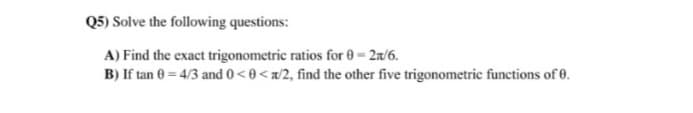 Q5) Solve the following questions:
A) Find the exact trigonometric ratios for 0 = 2r/6.
B) If tan 0 = 4/3 and 0<0<a/2, find the other five trigonometric functions of 0.
