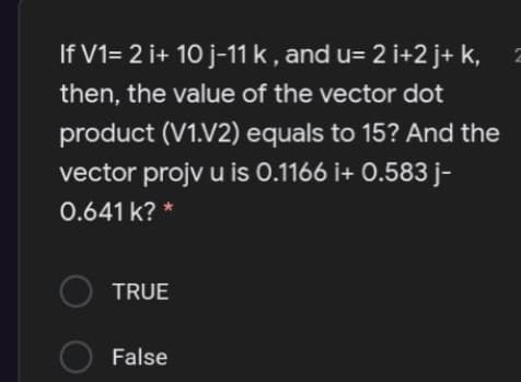 If V1= 2 i+ 10 j-11 k, and u= 2 i+2 j+ k,
then, the value of the vector dot
product (V1.V2) equals to 15? And the
vector projv u is 0.1166 i+ 0.583 j-
0.641 k? *
O TRUE
False
