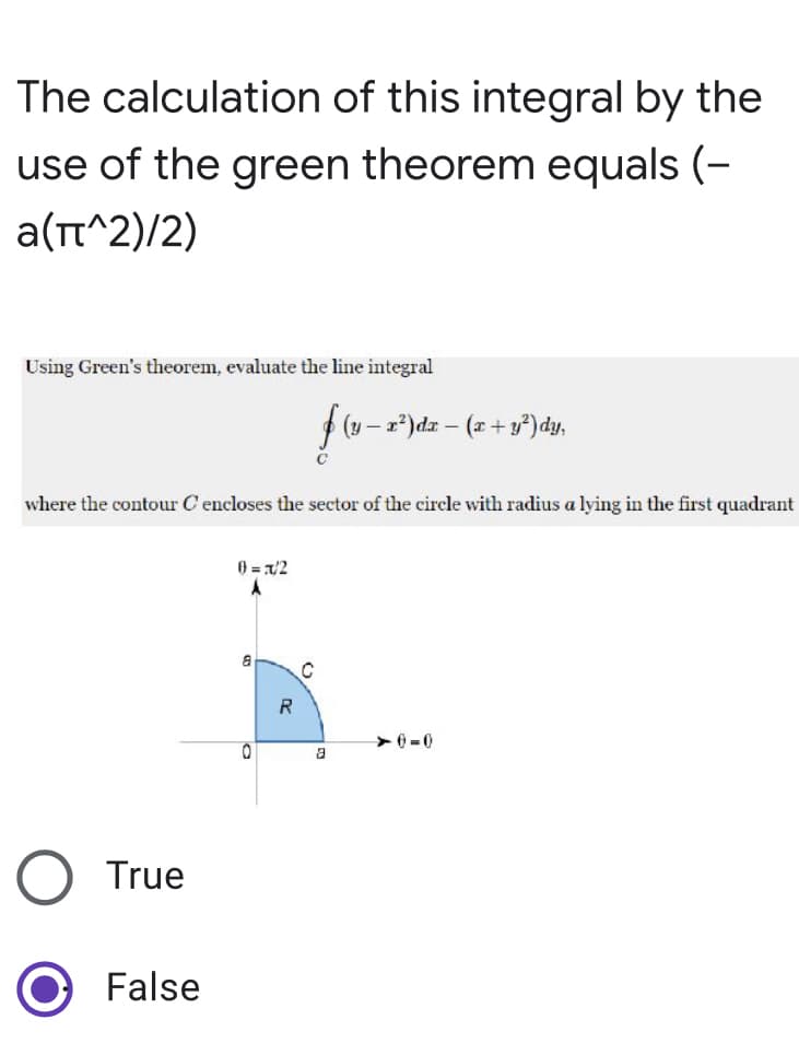 The calculation of this integral by the
use of the green theorem equals (-
a(π^2)/2)
Using Green's theorem, evaluate the line integral
(y-x²) dx - (x + y²) dy,
C
where the contour C encloses the sector of the circle with radius a lying in the first quadrant
0= x/2
A
➤0=0
True
False
0
R
C
a