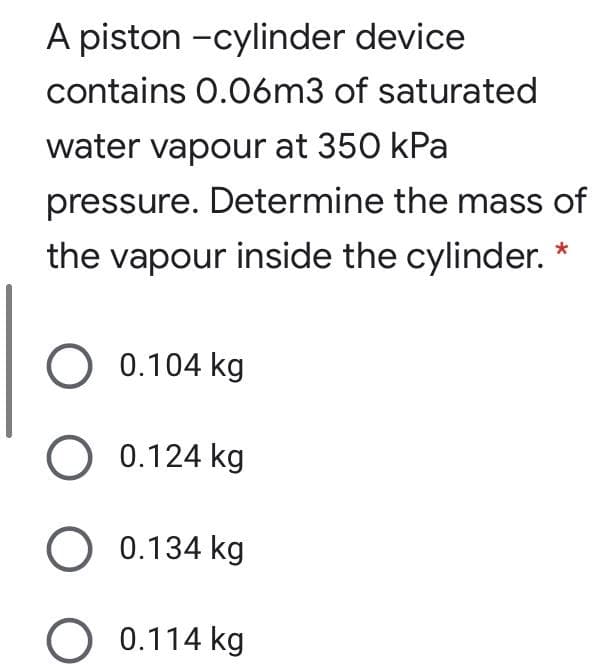 A piston -cylinder device
contains 0.06m3 of saturated
water vapour at 350 kPa
pressure. Determine the mass of
the vapour inside the cylinder. *
0.104 kg
O 0.124 kg
O 0.134 kg
O 0.114 kg
