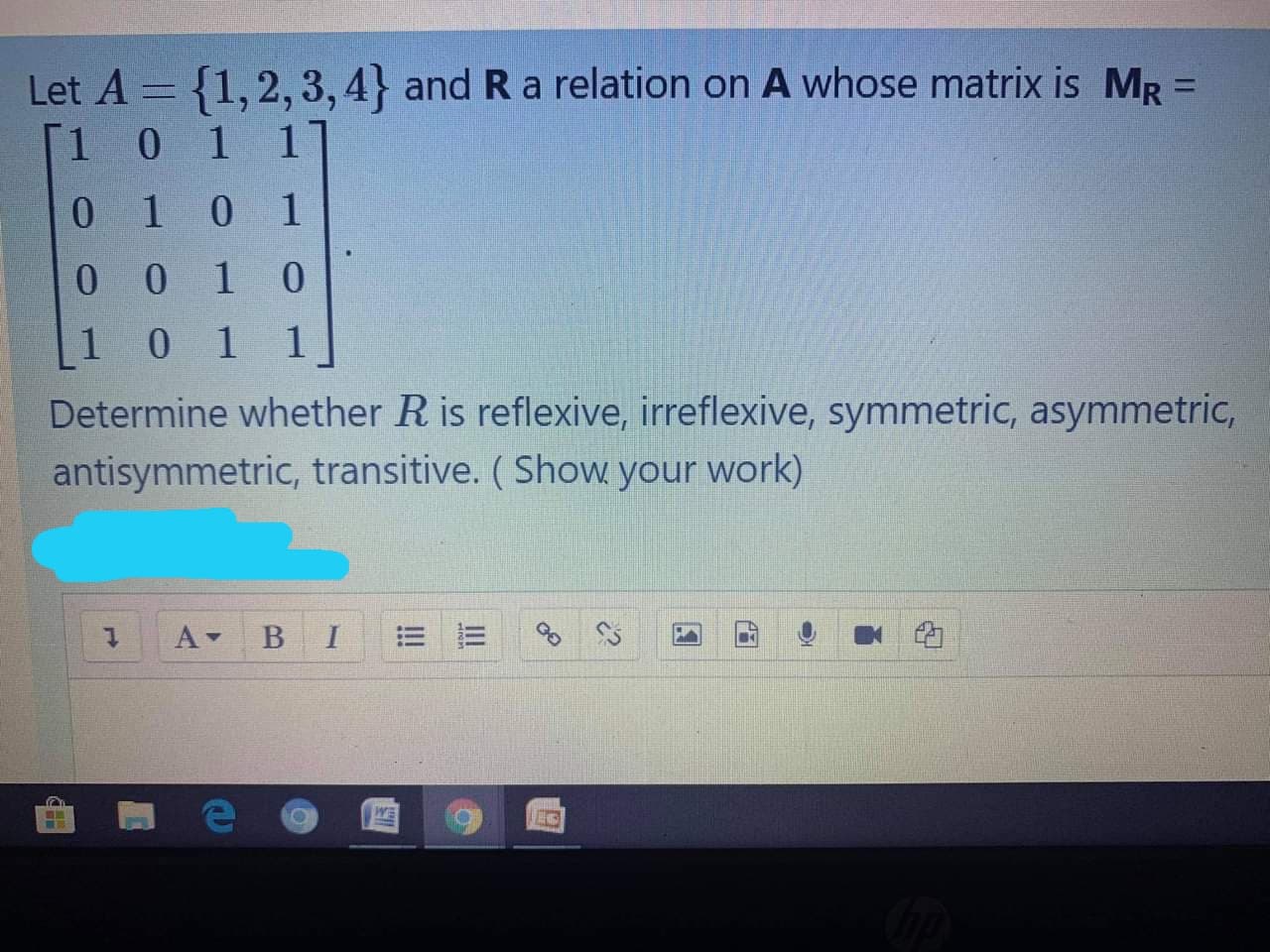 Let A = {1,2, 3,4} and R a relation on A whose matrix is MR =
[1 0 1 1
%3D
0 10 1
0 0 1 0
10 1
1 1
Determine whether R is reflexive, irreflexive, symmetric, asymmetric,
antisymmetric, transitive. (Show your work)

