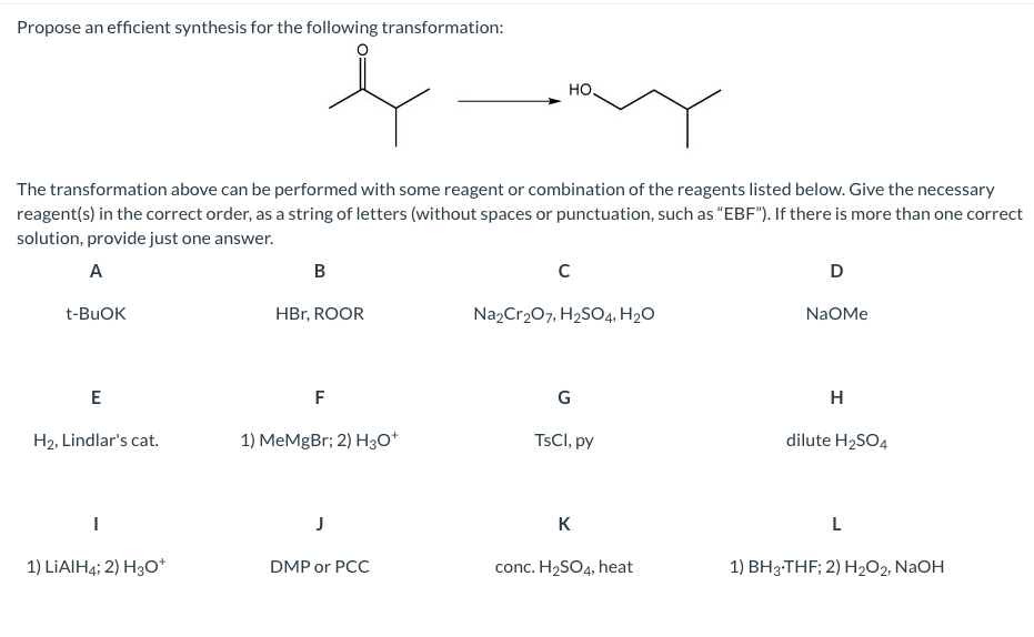 Propose an efficient synthesis for the following transformation:
HO.
The transformation above can be performed with some reagent or combination of the reagents listed below. Give the necessary
reagent(s) in the correct order, as a string of letters (without spaces or punctuation, such as "EBF"). If there is more than one correct
solution, provide just one answer.
A
D
t-BUOK
HBr, ROOR
Na2Cr207, H2SO4, H2O
NaOMe
E
F
G
H
H2, Lindlar's cat.
1) MeMgBr; 2) H30*
TSCI, py
dilute H2SO4
J
K
1) LIAIH4; 2) H3O*
DMP or PCC
conc. H2SO4, heat
1) BH3-THF; 2) H2O2, NAOH
