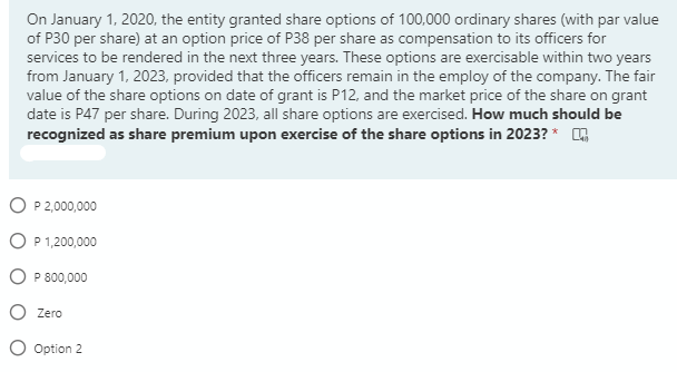 On January 1, 2020, the entity granted share options of 100,000 ordinary shares (with par value
of P30 per share) at an option price of P38 per share as compensation to its officers for
services to be rendered in the next three years. These options are exercisable within two years
from January 1, 2023, provided that the officers remain in the employ of the company. The fair
value of the share options on date of grant is P12, and the market price of the share on grant
date is P47 per share. During 2023, all share options are exercised. How much should be
recognized as share premium upon exercise of the share options in 2023? *
O P2,000,000
O P 1,200,000
O P 800,000
O Zero
O Option 2
