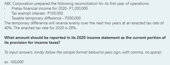 ABC Corporation prepared the following reconciliation for its first year of operations:
Pretax financial income for 2020- P1,200,000
Tax exempt interest- P100,000
Taxable temporary difference - P300,000
The temporary difference will reverse evenly over the next two years at an enacted tax rate of
40%. The enacted tax rate for 2020 is 28%.
What amount should be reported in its 2020 income statement as the current portion of
its provision for income taxes?
To input answers, kindly follow the sample format below(no peso sign, with comma, no space):
ex. 100,000
