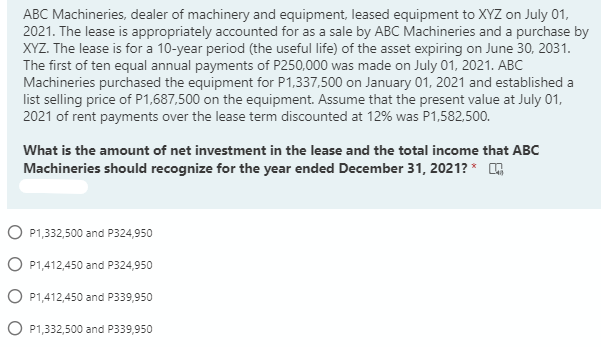 ABC Machineries, dealer of machinery and equipment, leased equipment to XYZ on July 01,
2021. The lease is appropriately accounted for as a sale by ABC Machineries and a purchase by
XYZ. The lease is for a 10-year period (the useful life) of the asset expiring on June 30, 2031.
The first of ten equal annual payments of P250,000 was made on July 01, 2021. ABC
Machineries purchased the equipment for P1,337,500 on January 01, 2021 and established a
list selling price of P1,687,500 on the equipment. Assume that the present value at July 01,
2021 of rent payments over the lease term discounted at 12% was P1,582,500.
What is the amount of net investment in the lease and the total income that ABC
Machineries should recognize for the year ended December 31, 2021? *
O P1,332,500 and P324,950
O P1,412,450 and P324,950
O P1,412,450 and P339,950
O P1,332,500 and P339,950
