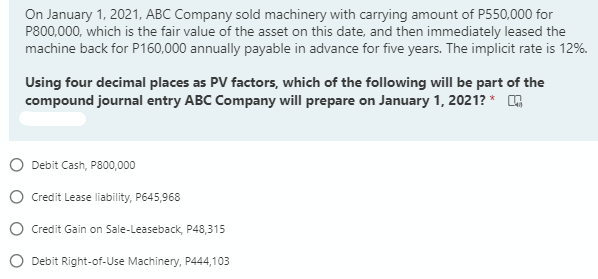 On January 1, 2021, ABC Company sold machinery with carrying amount of P550,000 for
P800,000, which is the fair value of the asset on this date, and then immediately leased the
machine back for P160,000 annually payable in advance for five years. The implicit rate is 12%.
Uusing four decimal places as PV factors, which of the following will be part of the
compound journal entry ABC Company will prepare on January 1, 2021? *
O Debit Cash, P800,000
O Credit Lease liability, P645,968
O Credit Gain on Sale-Leaseback, P48,315
Debit Right-of-Use Machinery, P444,103
