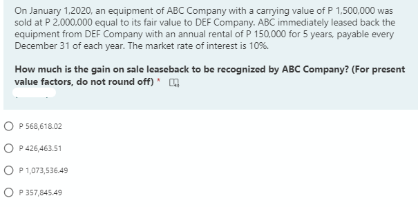 On January 1,2020, an equipment of ABC Company with a carrying value of P 1,500,000 was
sold at P 2,000,000 equal to its fair value to DEF Company. ABC immediately leased back the
equipment from DEF Company with an annual rental of P 150,000 for 5 years, payable every
December 31 of each year. The market rate of interest is 10%.
How much is the gain on sale leaseback to be recognized by ABC Company? (For present
value factors, do not round off) *
O P 568,618.02
O P 426,463.51
O P1,073,536.49
O P 357,845.49
