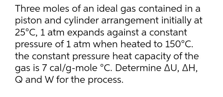 Three moles of an ideal gas contained in a
piston and cylinder arrangement initially at
25°C, 1 atm expands against a constant
pressure of 1 atm when heated to 150°C.
the constant pressure heat capacity of the
gas is 7 cal/g-mole °C. Determine AU, AH,
Q and W for the process.