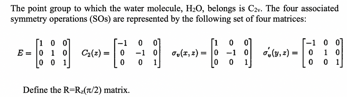 The point group to which the water molecule, H₂O, belongs is C2v. The four associated
symmetry operations (SOs) are represented by the following set of four matrices:
E
=
1
0 0
0 1 0
0 0 1
C₂(z) =
0
0
Define the R=R₂(π/2) matrix.
0
-1
0
0
0
1
ov(x, z) =
=
[1 0 0
[9]
-1 0
0
1
1
(y, z)= 0
0
0
0
1 0
0
1