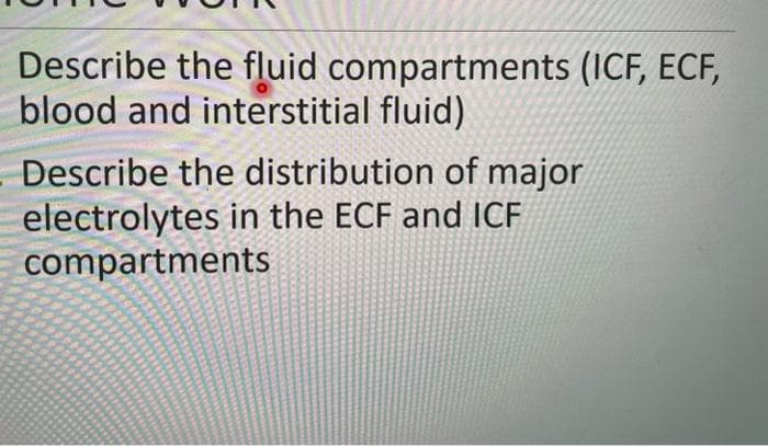 Describe the fluid compartments (ICF, ECF,
blood and interstitial fluid)
Describe the distribution of major
electrolytes in the ECF and ICF
compartments