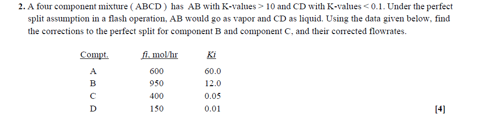 2. A four component mixture (ABCD) has AB with K-values > 10 and CD with K-values <0.1. Under the perfect
split assumption in a flash operation, AB would go as vapor and CD as liquid. Using the data given below, find
the corrections to the perfect split for component B and component C, and their corrected flowrates.
Compt.
A
B
C
D
fi, mol/hr
600
950
400
150
Ki
60.0
12.0
0.05
0.01
[4]
