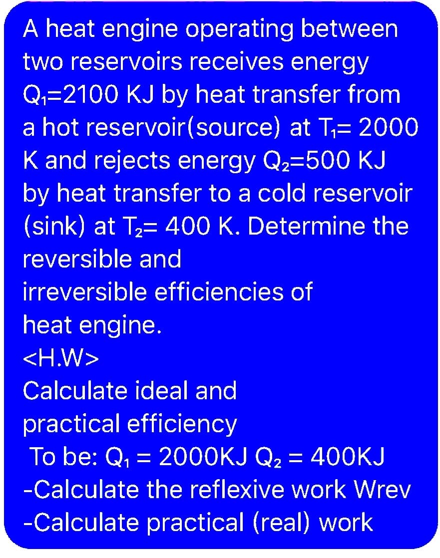 A heat engine operating between
two reservoirs receives energy
Q,=2100 KJ by heat transfer from
a hot reservoir(source) at T;= 2000
K and rejects energy Q2=500 KJ
by heat transfer to a cold reservoir
(sink) at T2= 400 K. Determine the
reversible and
irreversible efficiencies of
heat engine.
<H.W>
Calculate ideal and
practical efficiency
To be: Q, =
2000KJ Q2 = 400KJ
1.
-Calculate the reflexive work Wrev
-Calculate practical (real) work
