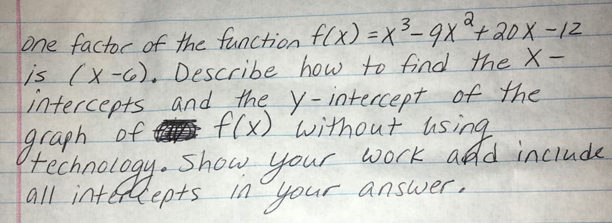 technolugnts in your answer,
2
one factor of the function flx) =X²- 9X "+20 X -12
is (x-6), Describe how to find the X-
intercepts and the y-intercept of the
graph of t f(x) 'without using
Show
your
your answer,
work add inciude.
all intélepts In
