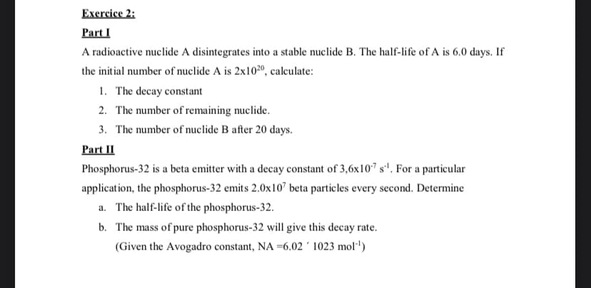 Exercice 2:
Part I
A radioactive nuclide A disintegrates into a stable nuclide B. The half-life of A is 6.0 days. If
the initial number of nuclide A is 2x1020, calculate:
1. The decay constant
2. The number of remaining nuclide.
3. The number of nuclide B after 20 days.
Part II
Phosphorus-32 is a beta emitter with a decay constant of 3,6x107 s'. For a particular
application, the phosphorus-32 emits 2.0x10" beta particles every second. Determine
a. The half-life of the phosphorus-32.
b. The mass of pure phosphorus-32 will give this decay rate.
(Given the Avogadro constant, NA =6.02 ´ 1023 mol"')
