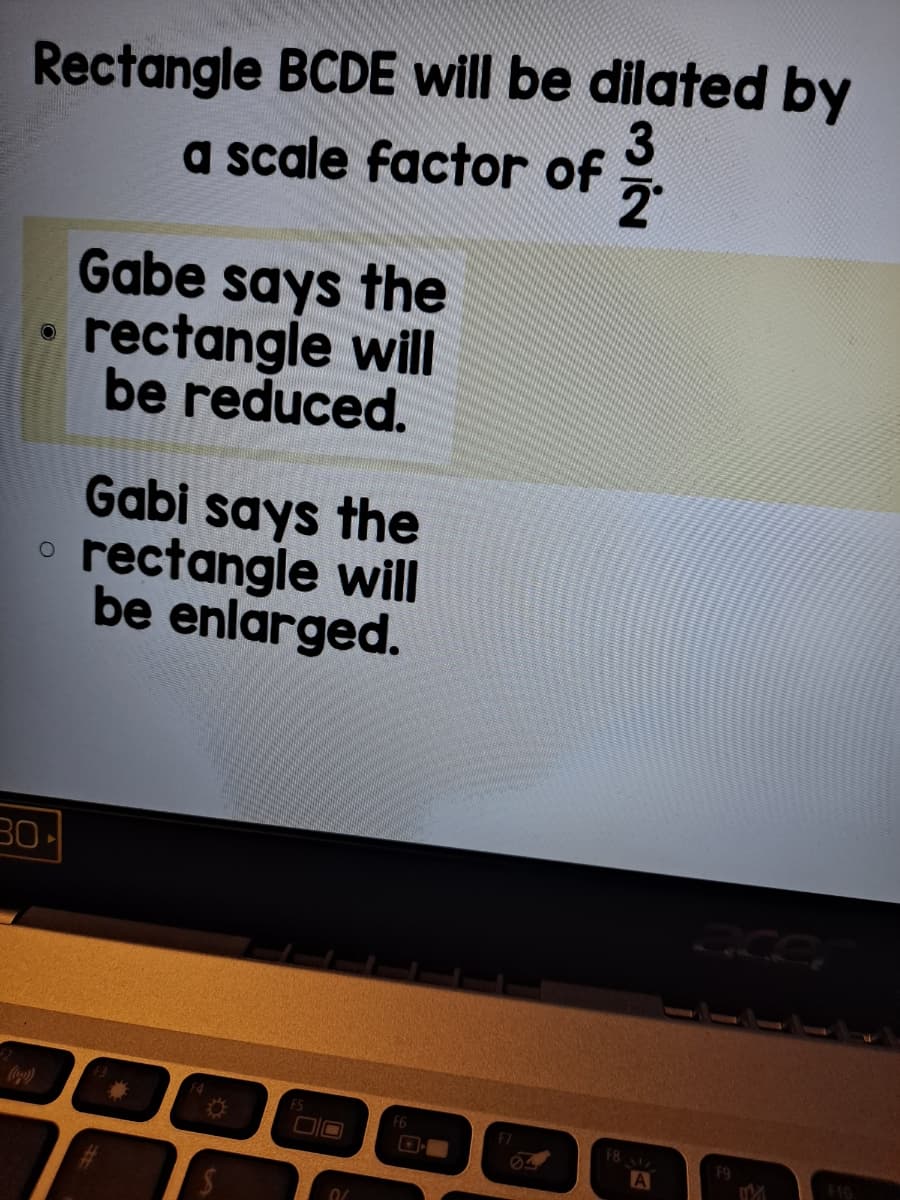 Rectangle BCDE will be dilated by
a scale factor of
Gabe says the
rectangle will
be reduced.
Gabi says the
rectangle will
be enlarged.
F8
F9
A
