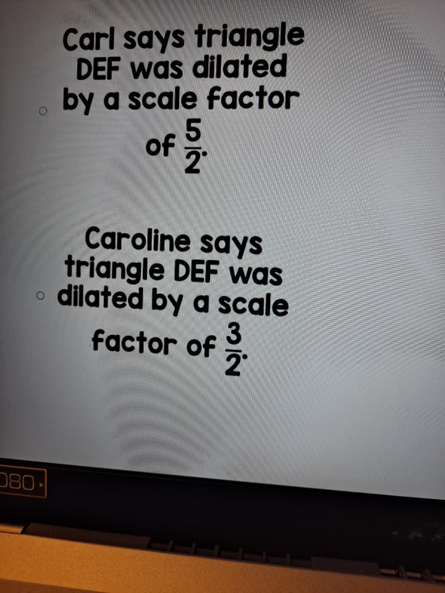 Carl says triangle
DEF was dilated
by a scale factor
of
2
Caroline says
triangle DEF was
dilated by a scale
factor of
080
