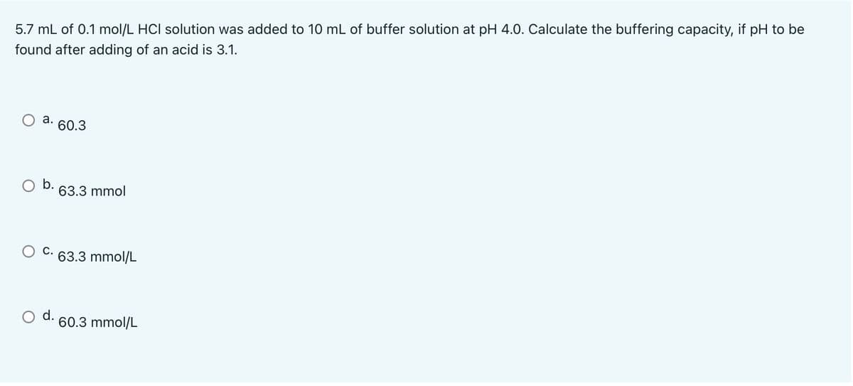 5.7 mL of 0.1 mol/L HCI solution was added to 10 mL of buffer solution at pH 4.0. Calculate the buffering capacity, if pH to be
found after adding of an acid is 3.1.
a. 60.3
O b. 63.3 mmol
C.
63.3 mmol/L
d. 60.3 mmol/L