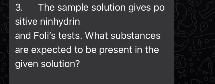 3. The sample solution gives po
sitive ninhydrin
and Foli's tests. What substances
are expected to be present in the
given solution?