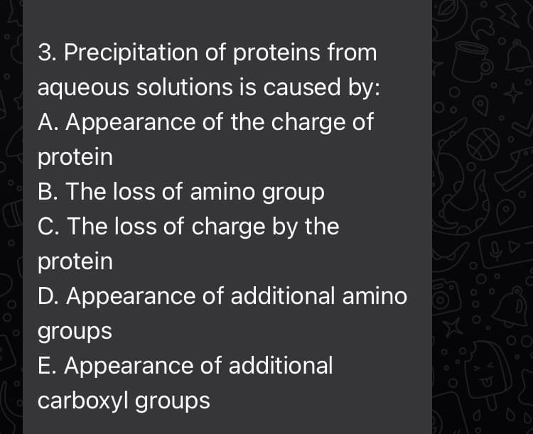 C
3. Precipitation of proteins from
aqueous solutions is caused by:
A. Appearance of the charge of
protein
B. The loss of amino group
C. The loss of charge by the
protein
D. Appearance of additional amino
groups
E. Appearance of additional
carboxyl groups
O
O