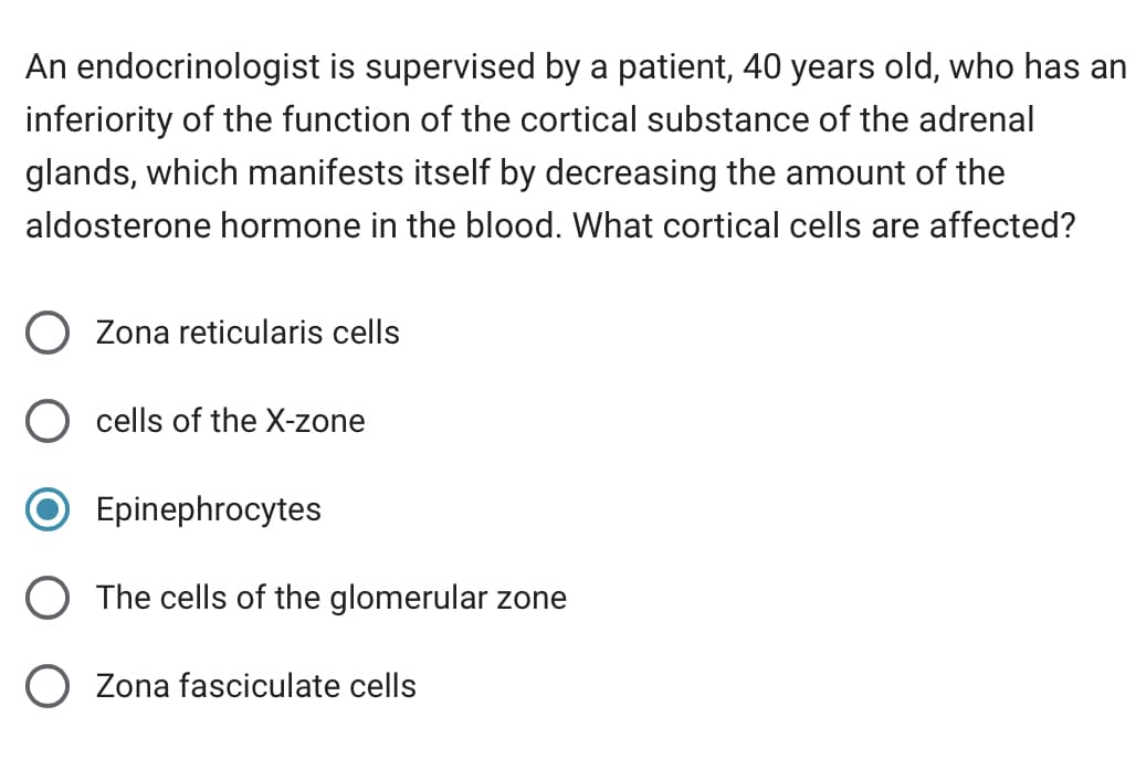 An endocrinologist is supervised by a patient, 40 years old, who has an
inferiority of the function of the cortical substance of the adrenal
glands, which manifests itself by decreasing the amount of the
aldosterone hormone in the blood. What cortical cells are affected?
O Zona reticularis cells
cells of the X-zone
Epinephrocytes
The cells of the glomerular zone
Zona fasciculate cells