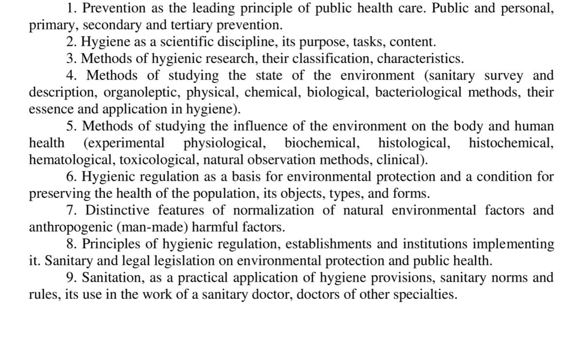 1. Prevention as the leading principle of public health care. Public and personal,
primary, secondary and tertiary prevention.
2. Hygiene as a scientific discipline, its purpose, tasks, content.
3. Methods of hygienic research, their classification, characteristics.
4. Methods of studying the state of the environment (sanitary survey and
description, organoleptic, physical, chemical, biological, bacteriological methods, their
essence and application in hygiene).
5. Methods of studying the influence of the environment on the body and human
health (experimental physiological, biochemical, histological, histochemical,
hematological, toxicological, natural observation methods, clinical).
6. Hygienic regulation as a basis for environmental protection and a condition for
preserving the health of the population, its objects, types, and forms.
7. Distinctive features of normalization of natural environmental factors and
anthropogenic (man-made) harmful factors.
8. Principles of hygienic regulation, establishments and institutions implementing
it. Sanitary and legal legislation on environmental protection and public health.
9. Sanitation, as a practical application of hygiene provisions, sanitary norms and
rules, its use in the work of a sanitary doctor, doctors of other specialties.