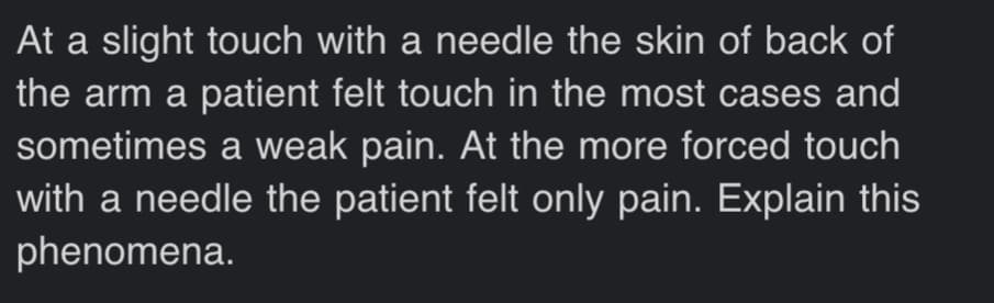 At a slight touch with a needle the skin of back of
the arm a patient felt touch in the most cases and
sometimes a weak pain. At the more forced touch
with a needle the patient felt only pain. Explain this
phenomena.
